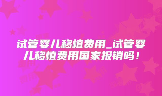 试管婴儿移植费用_试管婴儿移植费用国家报销吗！