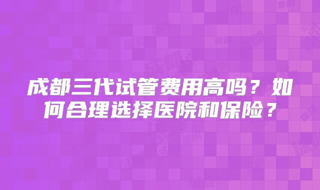 成都三代试管费用高吗?如何合理选择医院和保险?