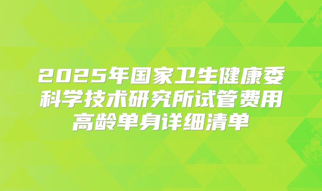 2025年国家卫生健康委科学技术研究所试管费用高龄单身详细清单