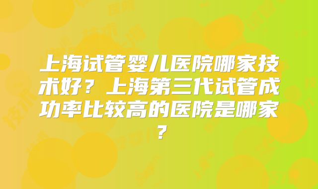 上海试管婴儿医院哪家技术好?上海第三代试管成功率比较高的医院是哪家?