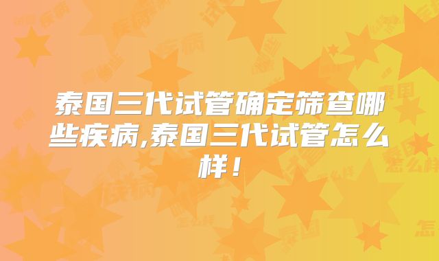 泰国三代试管确定筛查哪些疾病,泰国三代试管怎么样!