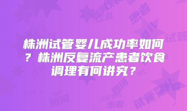 株洲试管婴儿成功率如何?株洲反复流产患者饮食调理有何讲究?