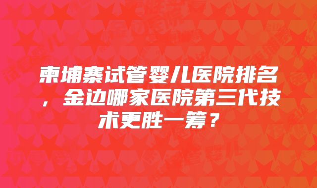 柬埔寨试管婴儿医院排名,金边哪家医院第三代技术更胜一筹?