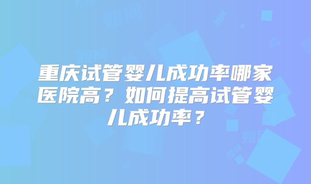 重庆试管婴儿成功率哪家医院高?如何提高试管婴儿成功率?