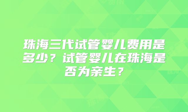 珠海三代试管婴儿费用是多少？试管婴儿在珠海是否为亲生？