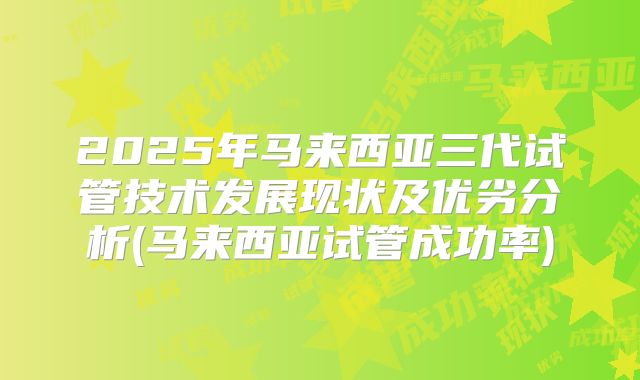 2025年马来西亚三代试管技术发展现状及优劣分析(马来西亚试管成功率)