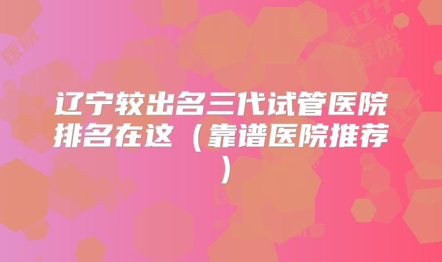 辽宁较出名三代试管医院排名在这（靠谱医院推荐）