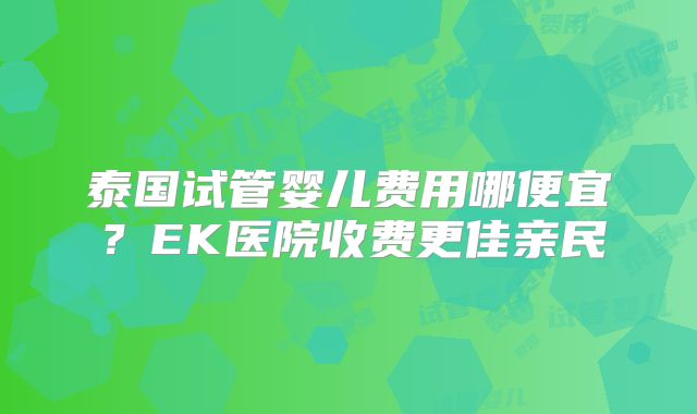 泰国试管婴儿费用哪便宜？EK医院收费更佳亲民