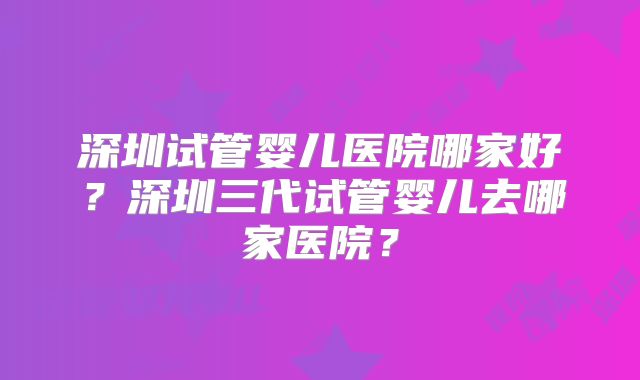 深圳试管婴儿医院哪家好?深圳三代试管婴儿去哪家医院?