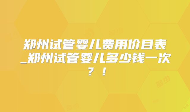郑州试管婴儿费用价目表_郑州试管婴儿多少钱一次?!