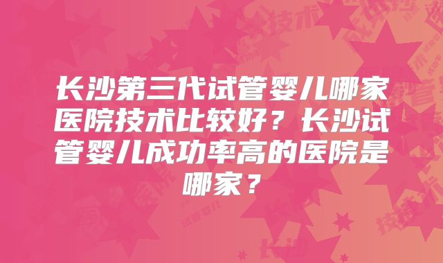 长沙第三代试管婴儿哪家医院技术比较好？长沙试管婴儿成功率高的医院是哪家？