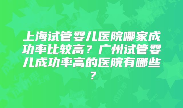 上海试管婴儿医院哪家成功率比较高？广州试管婴儿成功率高的医院有哪些？