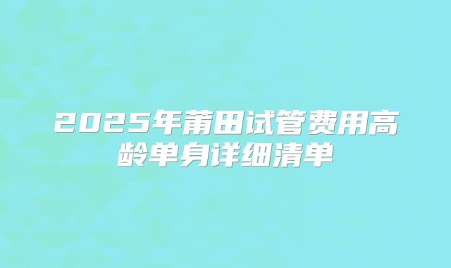 2025年莆田试管费用高龄单身详细清单