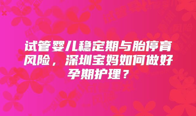 试管婴儿稳定期与胎停育风险，深圳宝妈如何做好孕期护理？