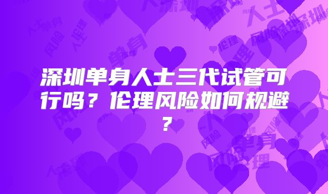 深圳单身人士三代试管可行吗?伦理风险如何规避?