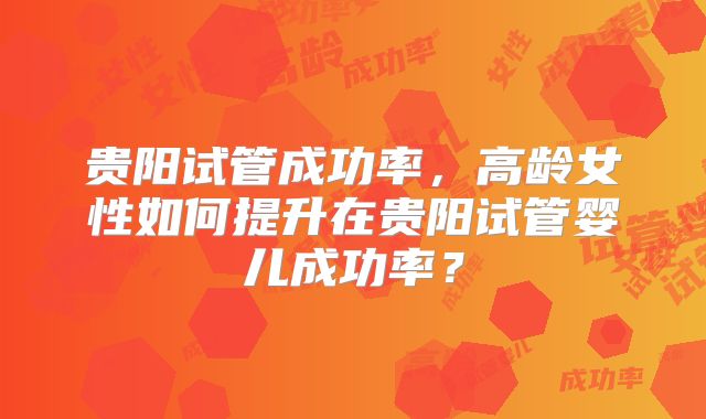 贵阳试管成功率，高龄女性如何提升在贵阳试管婴儿成功率？