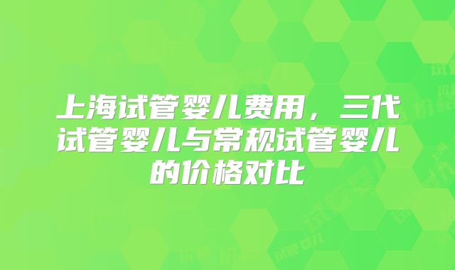 上海试管婴儿费用,三代试管婴儿与常规试管婴儿的价格对比