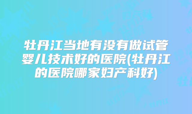 牡丹江当地有没有做试管婴儿技术好的医院(牡丹江的医院哪家妇产科好)