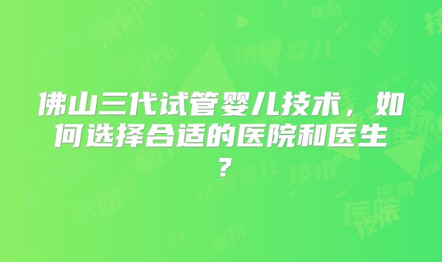 佛山三代试管婴儿技术,如何选择合适的医院和医生?