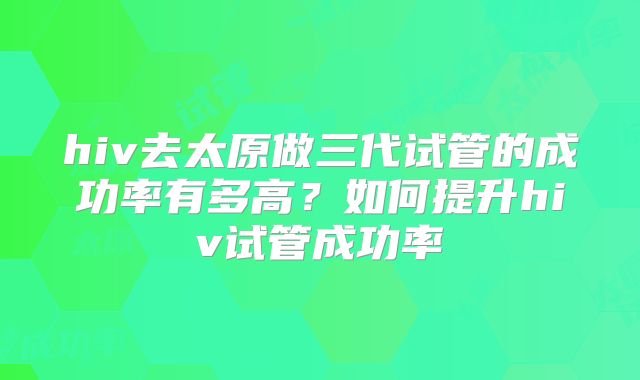 hiv去太原做三代试管的成功率有多高?如何提升hiv试管成功率