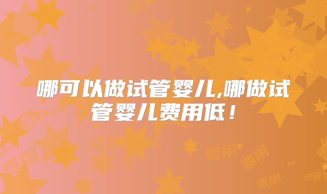 哪可以做试管婴儿,哪做试管婴儿费用低!