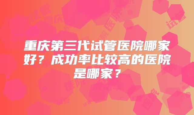 重庆第三代试管医院哪家好?成功率比较高的医院是哪家?