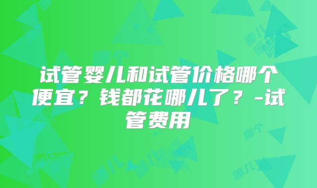 试管婴儿和试管价格哪个便宜？钱都花哪儿了？-试管费用