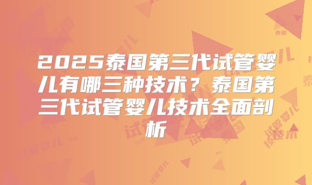 2025泰国第三代试管婴儿有哪三种技术？泰国第三代试管婴儿技术全面剖析