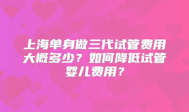 上海单身做三代试管费用大概多少？如何降低试管婴儿费用？