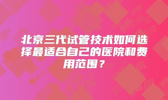 北京三代试管技术如何选择最适合自己的医院和费用范围?