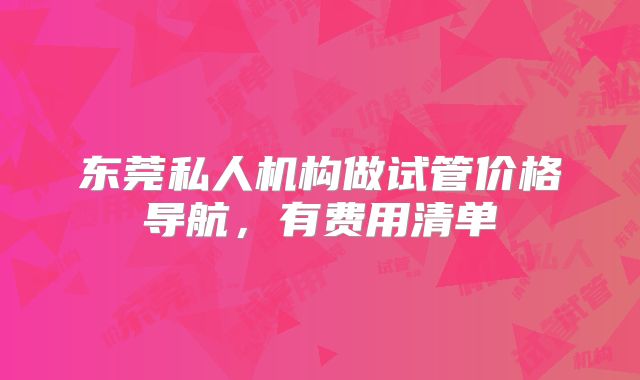 东莞私人机构做试管价格导航，有费用清单