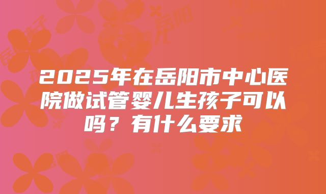2025年在岳阳市中心医院做试管婴儿生孩子可以吗?有什么要求