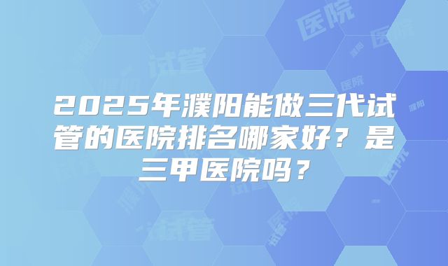 2025年濮阳能做三代试管的医院排名哪家好?是三甲医院吗?