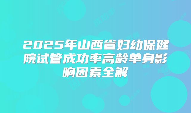 2025年山西省妇幼保健院试管成功率高龄单身影响因素全解