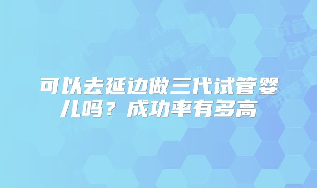可以去延边做三代试管婴儿吗?成功率有多高