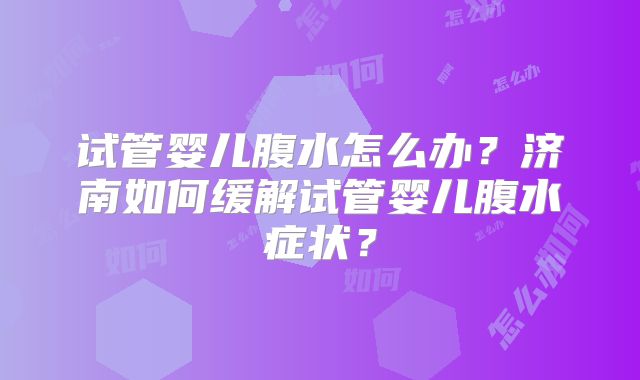 试管婴儿腹水怎么办?济南如何缓解试管婴儿腹水症状?