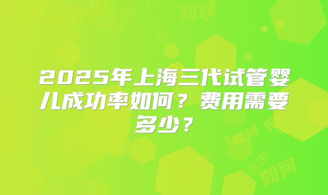 2025年上海三代试管婴儿成功率如何?费用需要多少?