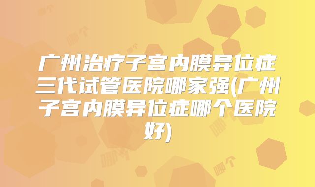 广州治疗子宫内膜异位症三代试管医院哪家强(广州子宫内膜异位症哪个医院好)