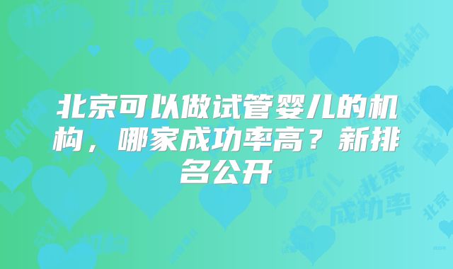 北京可以做试管婴儿的机构,哪家成功率高?新排名公开