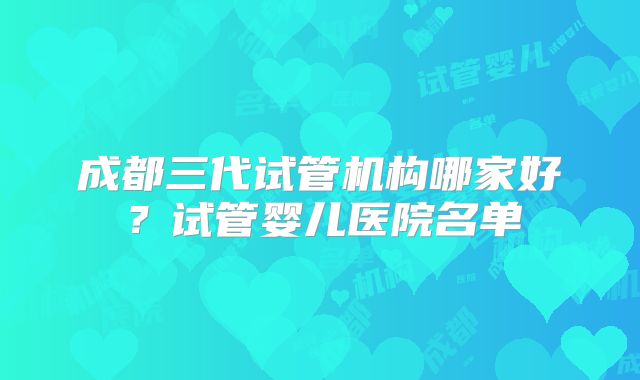 成都三代试管机构哪家好？试管婴儿医院名单