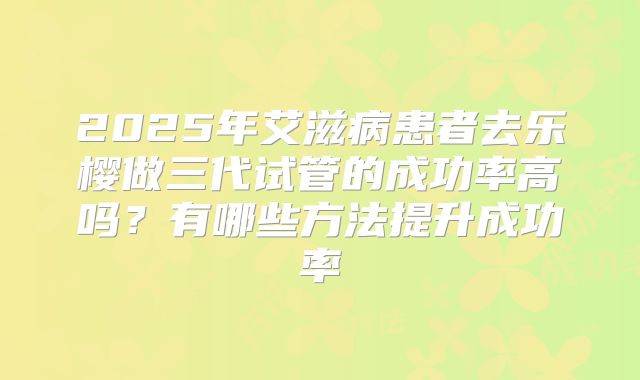 2025年艾滋病患者去乐樱做三代试管的成功率高吗?有哪些方法提升成功率