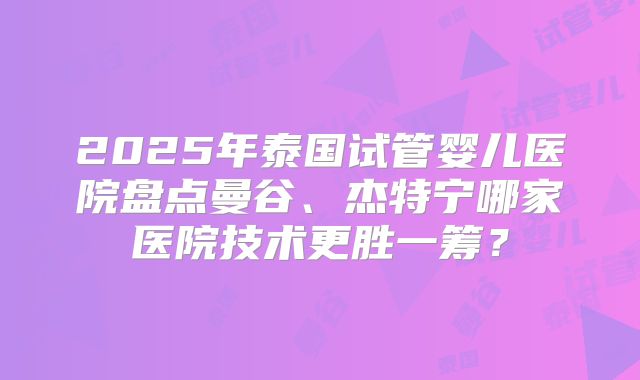 2025年泰国试管婴儿医院盘点曼谷、杰特宁哪家医院技术更胜一筹？