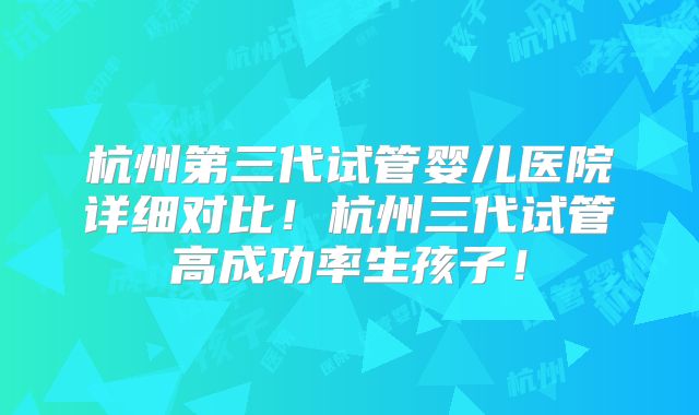 杭州第三代试管婴儿医院详细对比！杭州三代试管高成功率生孩子！