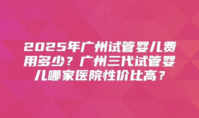 2025年广州试管婴儿费用多少?广州三代试管婴儿哪家医院性价比高?