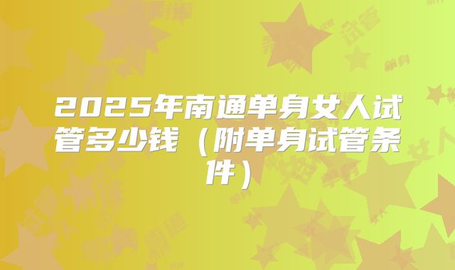 2025年南通单身女人试管多少钱(附单身试管条件)