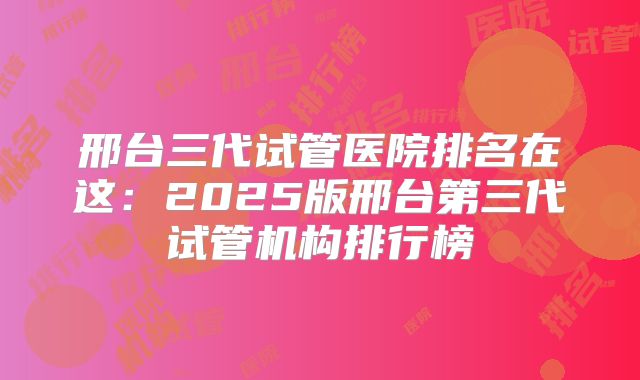 邢台三代试管医院排名在这:2025版邢台第三代试管机构排行榜