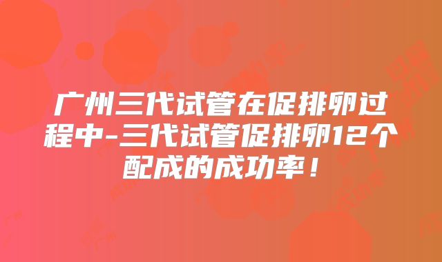 广州三代试管在促排卵过程中-三代试管促排卵12个配成的成功率！