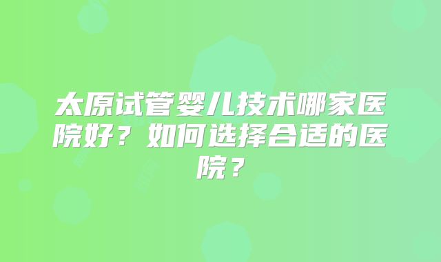 太原试管婴儿技术哪家医院好?如何选择合适的医院?