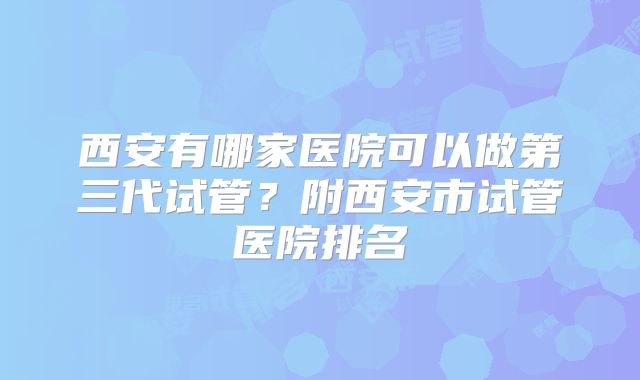 西安有哪家医院可以做第三代试管?附西安市试管医院排名