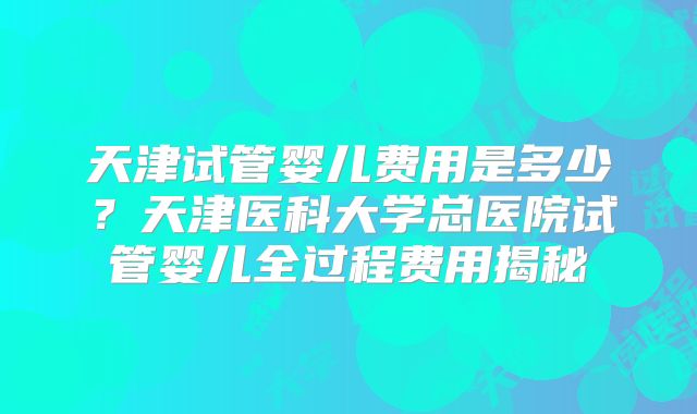 天津试管婴儿费用是多少?天津医科大学总医院试管婴儿全过程费用揭秘